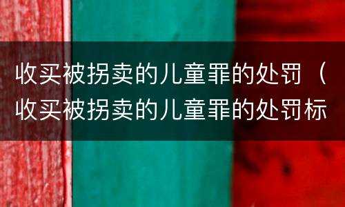 收买被拐卖的儿童罪的处罚（收买被拐卖的儿童罪的处罚标准）