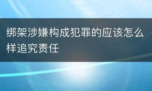 绑架涉嫌构成犯罪的应该怎么样追究责任