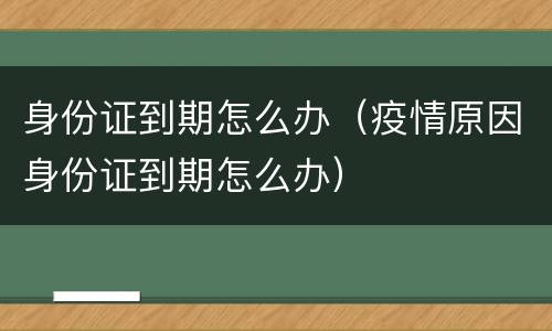 身份证到期怎么办（疫情原因身份证到期怎么办）