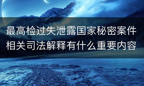 最高检过失泄露国家秘密案件相关司法解释有什么重要内容