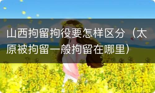 山西拘留拘役要怎样区分（太原被拘留一般拘留在哪里）