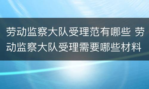 劳动监察大队受理范有哪些 劳动监察大队受理需要哪些材料
