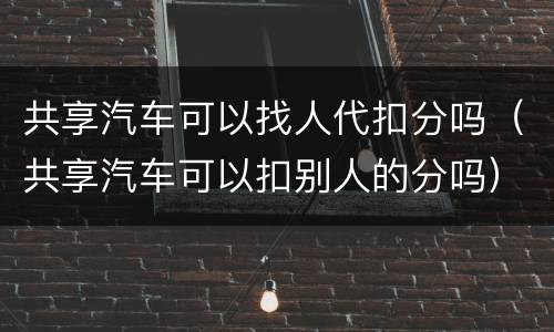 共享汽车可以找人代扣分吗（共享汽车可以扣别人的分吗）