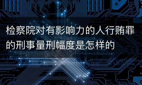 检察院对有影响力的人行贿罪的刑事量刑幅度是怎样的