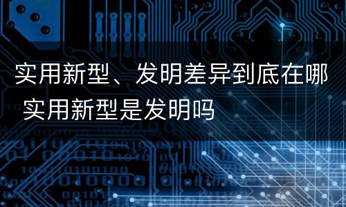 实用新型、发明差异到底在哪 实用新型是发明吗