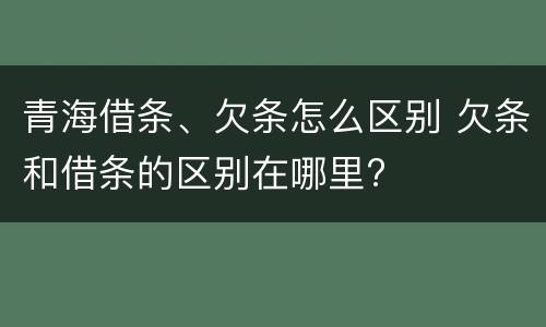 青海借条、欠条怎么区别 欠条和借条的区别在哪里?