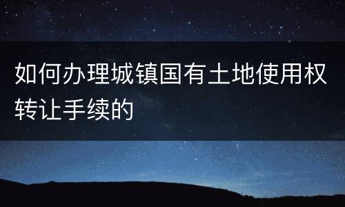 如何办理城镇国有土地使用权转让手续的
