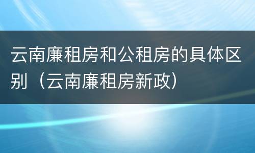 云南廉租房和公租房的具体区别（云南廉租房新政）