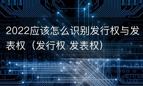 2022应该怎么识别发行权与发表权（发行权 发表权）