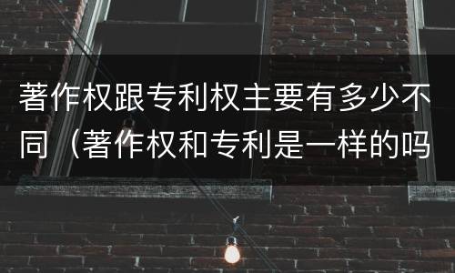 著作权跟专利权主要有多少不同（著作权和专利是一样的吗）