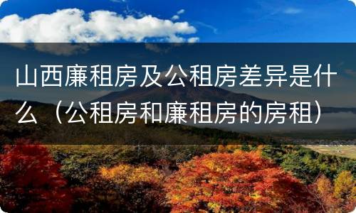 山西廉租房及公租房差异是什么（公租房和廉租房的房租）
