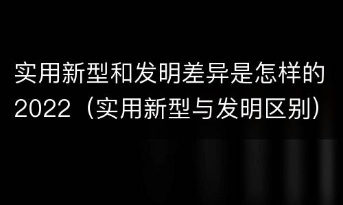 实用新型和发明差异是怎样的2022（实用新型与发明区别）