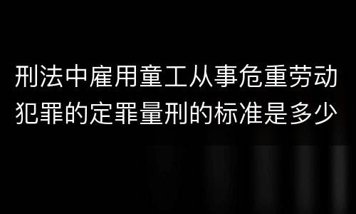 刑法中雇用童工从事危重劳动犯罪的定罪量刑的标准是多少