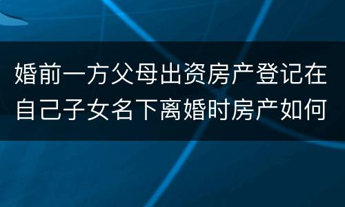 婚前一方父母出资房产登记在自己子女名下离婚时房产如何分割