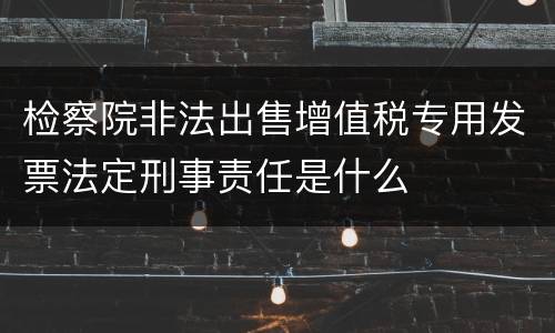检察院非法出售增值税专用发票法定刑事责任是什么