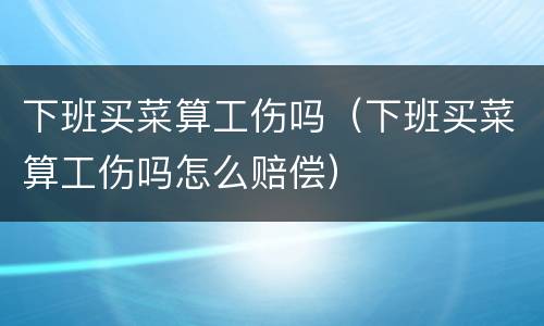 下班买菜算工伤吗（下班买菜算工伤吗怎么赔偿）