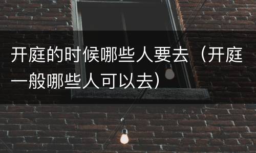 开庭的时候哪些人要去（开庭一般哪些人可以去）