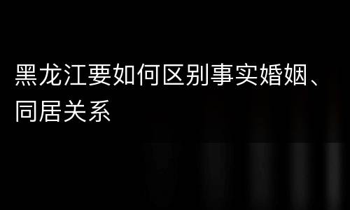 黑龙江要如何区别事实婚姻、同居关系