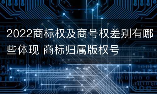 2022商标权及商号权差别有哪些体现 商标归属版权号