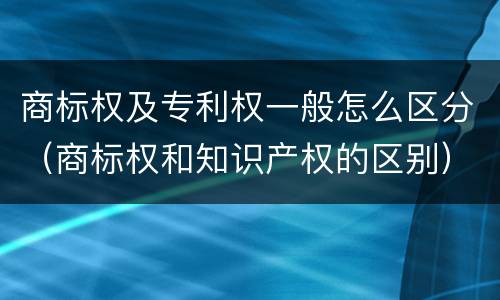 商标权及专利权一般怎么区分（商标权和知识产权的区别）