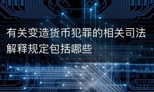 有关变造货币犯罪的相关司法解释规定包括哪些