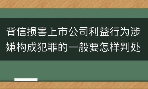 背信损害上市公司利益行为涉嫌构成犯罪的一般要怎样判处