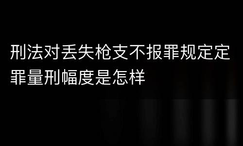 刑法对丢失枪支不报罪规定定罪量刑幅度是怎样
