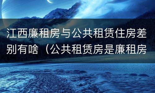 江西廉租房与公共租赁住房差别有啥（公共租赁房是廉租房吗）