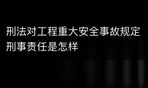刑法对工程重大安全事故规定刑事责任是怎样
