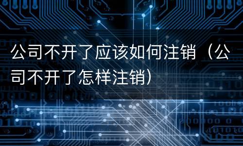 公司不开了应该如何注销（公司不开了怎样注销）