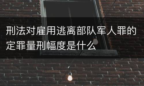 刑法对雇用逃离部队军人罪的定罪量刑幅度是什么