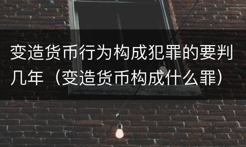 变造货币行为构成犯罪的要判几年（变造货币构成什么罪）
