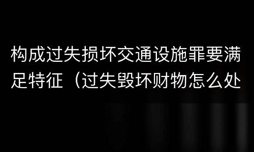 构成过失损坏交通设施罪要满足特征（过失毁坏财物怎么处理）