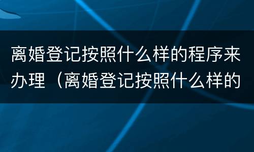 离婚登记按照什么样的程序来办理（离婚登记按照什么样的程序来办理的）