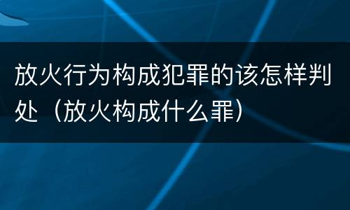 放火行为构成犯罪的该怎样判处（放火构成什么罪）