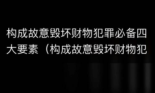 构成故意毁坏财物犯罪必备四大要素（构成故意毁坏财物犯罪必备四大要素包括）