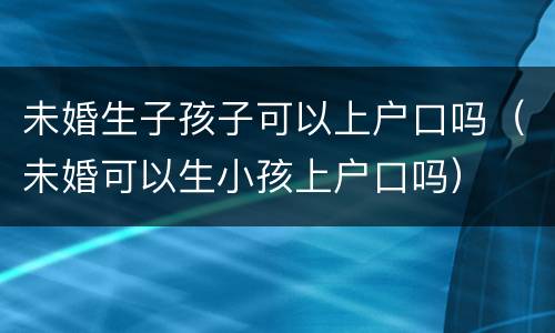 未婚生子孩子可以上户口吗（未婚可以生小孩上户口吗）