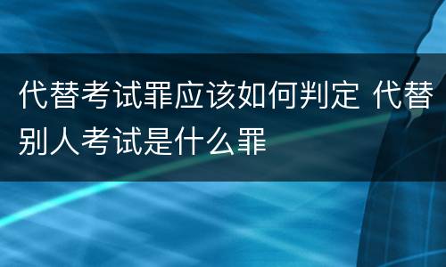 代替考试罪应该如何判定 代替别人考试是什么罪