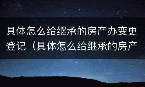 具体怎么给继承的房产办变更登记（具体怎么给继承的房产办变更登记证明）