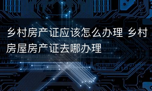 乡村房产证应该怎么办理 乡村房屋房产证去哪办理
