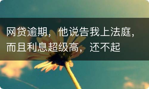 网贷逾期，他说告我上法庭，而且利息超级高，还不起