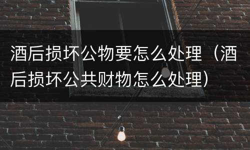 酒后损坏公物要怎么处理（酒后损坏公共财物怎么处理）