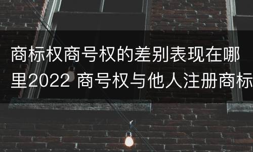 商标权商号权的差别表现在哪里2022 商号权与他人注册商标专用权的冲突