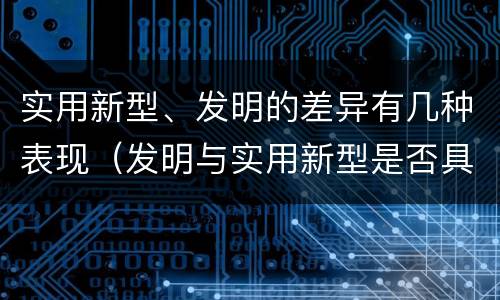 实用新型、发明的差异有几种表现（发明与实用新型是否具有实用性）