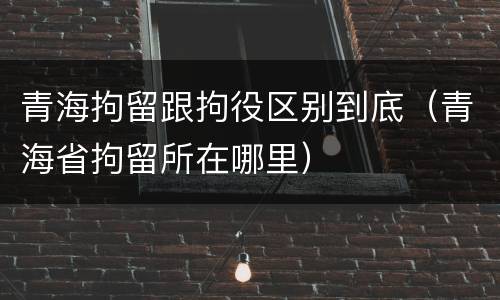 青海拘留跟拘役区别到底（青海省拘留所在哪里）