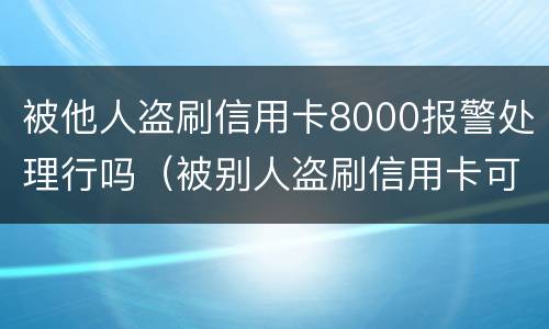 被他人盗刷信用卡8000报警处理行吗（被别人盗刷信用卡可以立案吗）