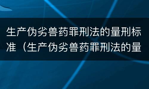 生产伪劣兽药罪刑法的量刑标准（生产伪劣兽药罪刑法的量刑标准是）