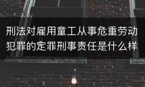 刑法对雇用童工从事危重劳动犯罪的定罪刑事责任是什么样的
