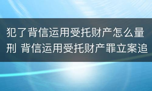 犯了背信运用受托财产怎么量刑 背信运用受托财产罪立案追诉标准