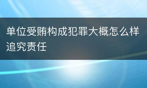 单位受贿构成犯罪大概怎么样追究责任